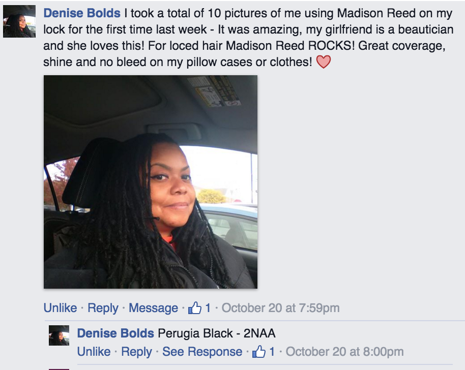 facebook comment by Denise Bolds, I took a total of 10 pictures of me using Madison Reed on my lock for the first time last week - It was amazing, my girlfriend is a beautician and she loves this! For loced hair Madison Reed ROCKS! Great coverage, shine and no bleed on my pillow cases or clothes!